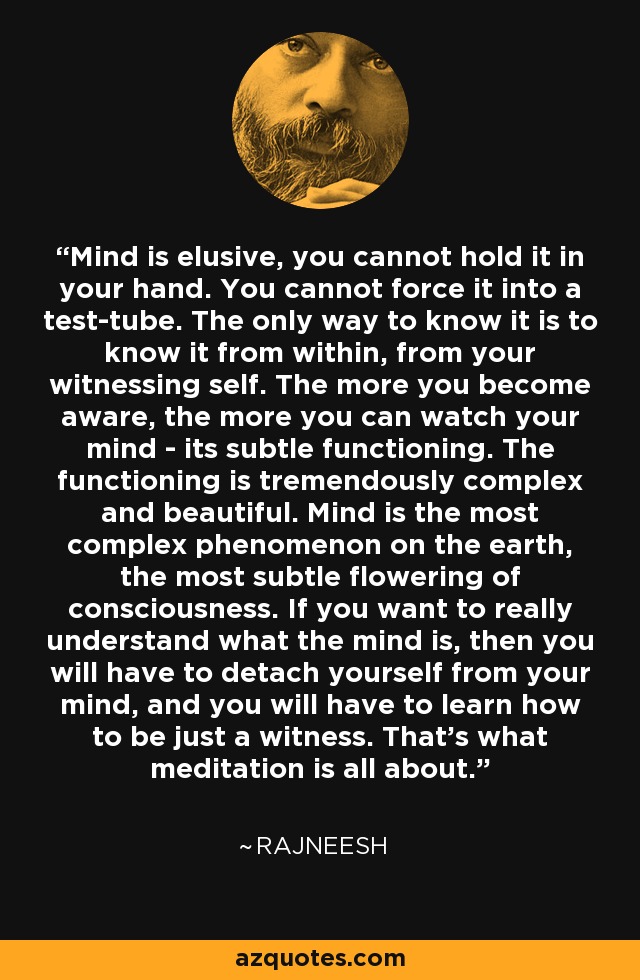 Mind is elusive, you cannot hold it in your hand. You cannot force it into a test-tube. The only way to know it is to know it from within, from your witnessing self. The more you become aware, the more you can watch your mind - its subtle functioning. The functioning is tremendously complex and beautiful. Mind is the most complex phenomenon on the earth, the most subtle flowering of consciousness. If you want to really understand what the mind is, then you will have to detach yourself from your mind, and you will have to learn how to be just a witness. That's what meditation is all about. - Rajneesh
