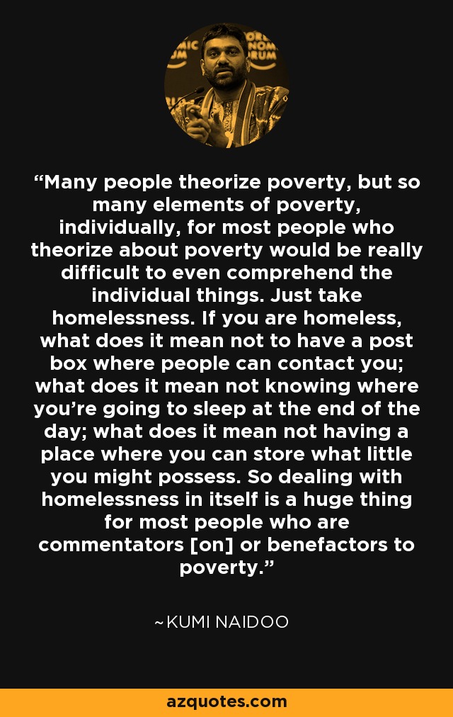 Many people theorize poverty, but so many elements of poverty, individually, for most people who theorize about poverty would be really difficult to even comprehend the individual things. Just take homelessness. If you are homeless, what does it mean not to have a post box where people can contact you; what does it mean not knowing where you're going to sleep at the end of the day; what does it mean not having a place where you can store what little you might possess. So dealing with homelessness in itself is a huge thing for most people who are commentators [on] or benefactors to poverty. - Kumi Naidoo