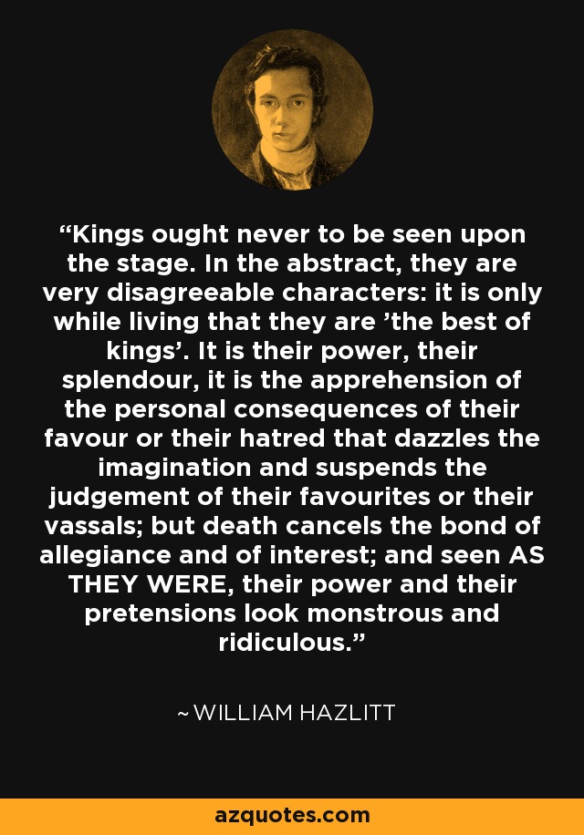 Kings ought never to be seen upon the stage. In the abstract, they are very disagreeable characters: it is only while living that they are 'the best of kings'. It is their power, their splendour, it is the apprehension of the personal consequences of their favour or their hatred that dazzles the imagination and suspends the judgement of their favourites or their vassals; but death cancels the bond of allegiance and of interest; and seen AS THEY WERE, their power and their pretensions look monstrous and ridiculous. - William Hazlitt