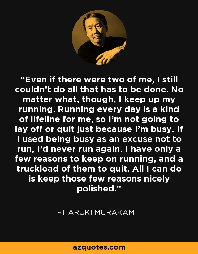 Even if there were two of me, I still couldn't do all that has to be done. No matter what, though, I keep up my running. Running every day is a kind of lifeline for me, so I'm not going to lay off or quit just because I'm busy. If I used being busy as an excuse not to run, I'd never run again. I have only a few reasons to keep on running, and a truckload of them to quit. All I can do is keep those few reasons nicely polished. - Haruki Murakami