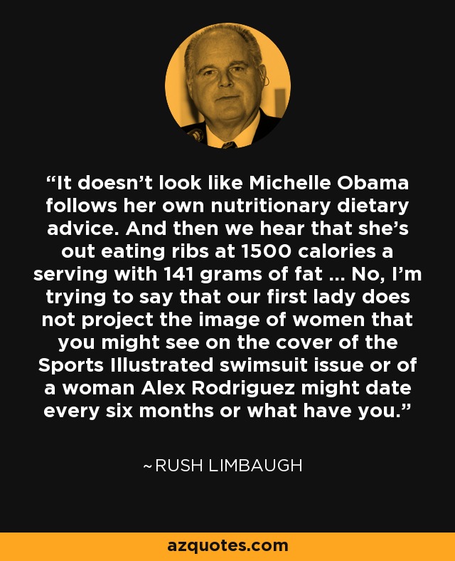 It doesn't look like Michelle Obama follows her own nutritionary dietary advice. And then we hear that she's out eating ribs at 1500 calories a serving with 141 grams of fat ... No, I'm trying to say that our first lady does not project the image of women that you might see on the cover of the Sports Illustrated swimsuit issue or of a woman Alex Rodriguez might date every six months or what have you. - Rush Limbaugh