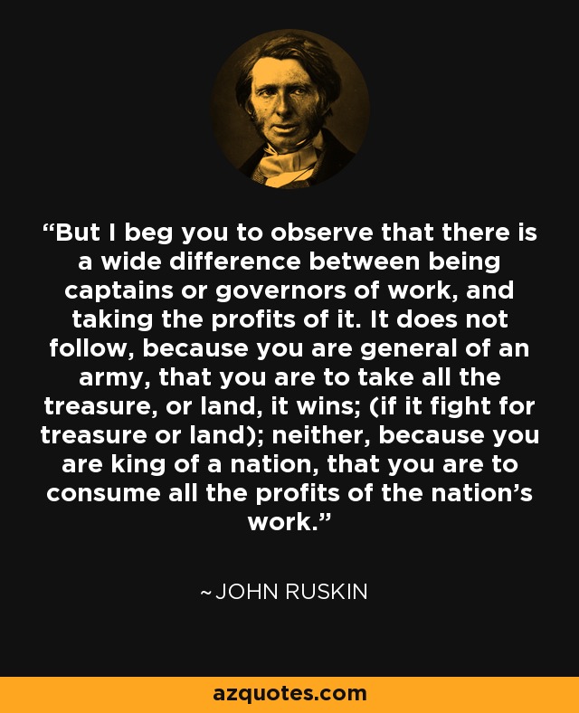 But I beg you to observe that there is a wide difference between being captains or governors of work, and taking the profits of it. It does not follow, because you are general of an army, that you are to take all the treasure, or land, it wins; (if it fight for treasure or land); neither, because you are king of a nation, that you are to consume all the profits of the nation's work. - John Ruskin