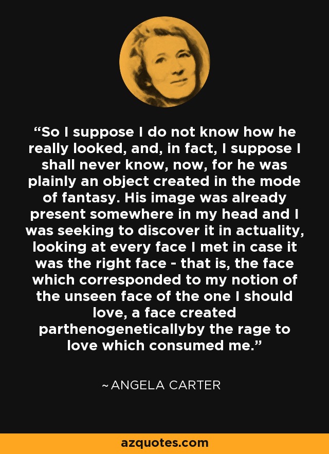 So I suppose I do not know how he really looked, and, in fact, I suppose I shall never know, now, for he was plainly an object created in the mode of fantasy. His image was already present somewhere in my head and I was seeking to discover it in actuality, looking at every face I met in case it was the right face - that is, the face which corresponded to my notion of the unseen face of the one I should love, a face created parthenogeneticallyby the rage to love which consumed me. - Angela Carter