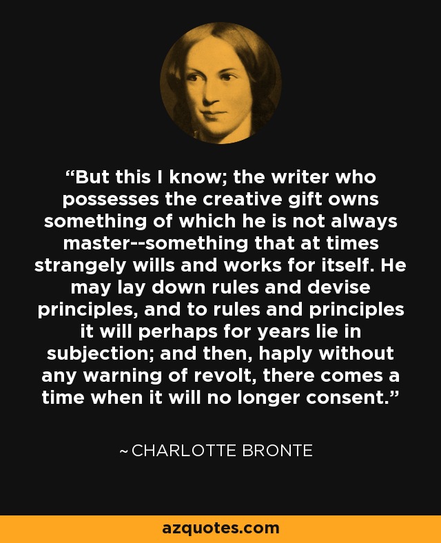 But this I know; the writer who possesses the creative gift owns something of which he is not always master--something that at times strangely wills and works for itself. He may lay down rules and devise principles, and to rules and principles it will perhaps for years lie in subjection; and then, haply without any warning of revolt, there comes a time when it will no longer consent. - Charlotte Bronte