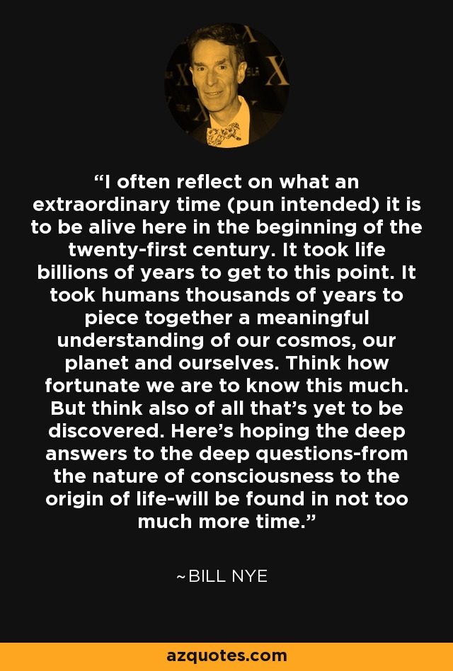 I often reflect on what an extraordinary time (pun intended) it is to be alive here in the beginning of the twenty-first century. It took life billions of years to get to this point. It took humans thousands of years to piece together a meaningful understanding of our cosmos, our planet and ourselves. Think how fortunate we are to know this much. But think also of all that's yet to be discovered. Here's hoping the deep answers to the deep questions-from the nature of consciousness to the origin of life-will be found in not too much more time. - Bill Nye