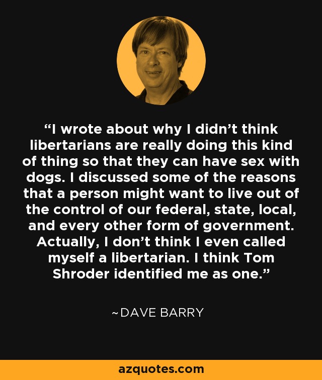 I wrote about why I didn't think libertarians are really doing this kind of thing so that they can have sex with dogs. I discussed some of the reasons that a person might want to live out of the control of our federal, state, local, and every other form of government. Actually, I don't think I even called myself a libertarian. I think Tom Shroder identified me as one. - Dave Barry