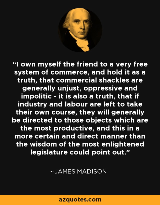 I own myself the friend to a very free system of commerce, and hold it as a truth, that commercial shackles are generally unjust, oppressive and impolitic - it is also a truth, that if industry and labour are left to take their own course, they will generally be directed to those objects which are the most productive, and this in a more certain and direct manner than the wisdom of the most enlightened legislature could point out. - James Madison