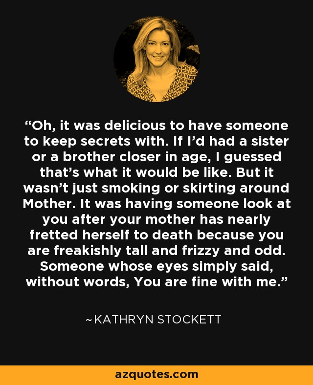 Oh, it was delicious to have someone to keep secrets with. If I'd had a sister or a brother closer in age, I guessed that's what it would be like. But it wasn't just smoking or skirting around Mother. It was having someone look at you after your mother has nearly fretted herself to death because you are freakishly tall and frizzy and odd. Someone whose eyes simply said, without words, You are fine with me. - Kathryn Stockett