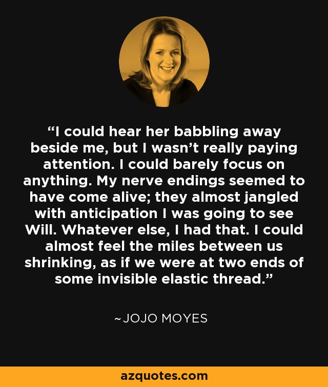 I could hear her babbling away beside me, but I wasn't really paying attention. I could barely focus on anything. My nerve endings seemed to have come alive; they almost jangled with anticipation I was going to see Will. Whatever else, I had that. I could almost feel the miles between us shrinking, as if we were at two ends of some invisible elastic thread. - Jojo Moyes