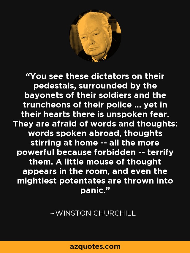 You see these dictators on their pedestals, surrounded by the bayonets of their soldiers and the truncheons of their police ... yet in their hearts there is unspoken fear. They are afraid of words and thoughts: words spoken abroad, thoughts stirring at home -- all the more powerful because forbidden -- terrify them. A little mouse of thought appears in the room, and even the mightiest potentates are thrown into panic. - Winston Churchill