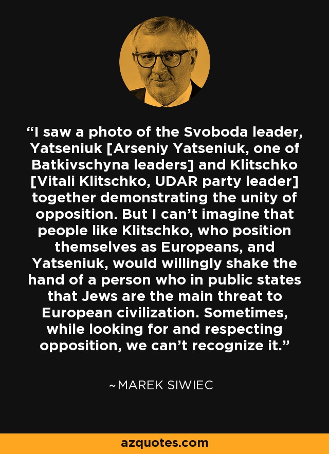 I saw a photo of the Svoboda leader, Yatseniuk [Arseniy Yatseniuk, one of Batkivschyna leaders] and Klitschko [Vitali Klitschko, UDAR party leader] together demonstrating the unity of opposition. But I can't imagine that people like Klitschko, who position themselves as Europeans, and Yatseniuk, would willingly shake the hand of a person who in public states that Jews are the main threat to European civilization. Sometimes, while looking for and respecting opposition, we can't recognize it. - Marek Siwiec