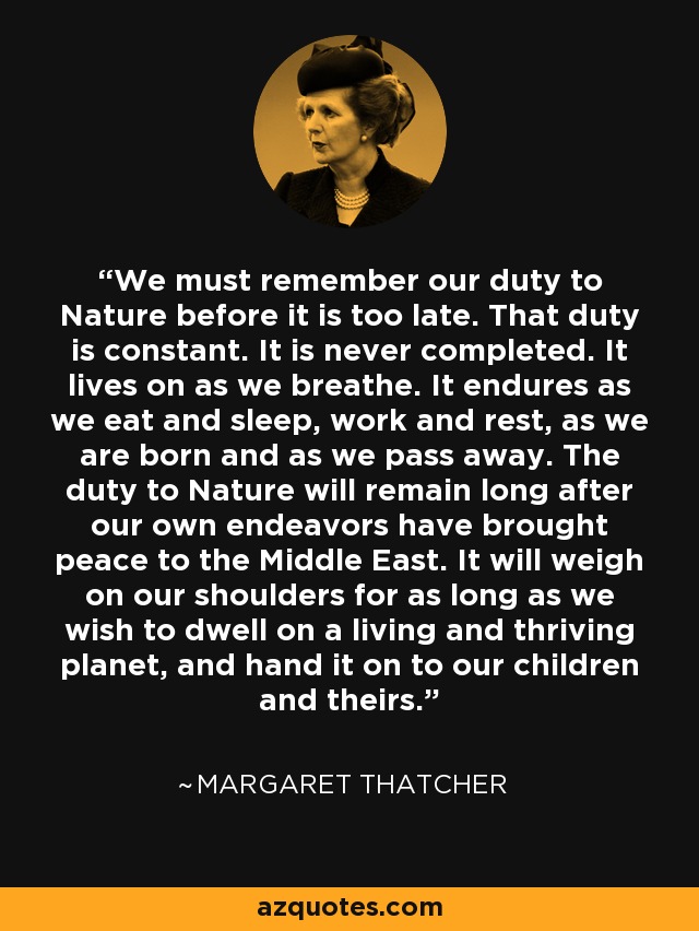 We must remember our duty to Nature before it is too late. That duty is constant. It is never completed. It lives on as we breathe. It endures as we eat and sleep, work and rest, as we are born and as we pass away. The duty to Nature will remain long after our own endeavors have brought peace to the Middle East. It will weigh on our shoulders for as long as we wish to dwell on a living and thriving planet, and hand it on to our children and theirs. - Margaret Thatcher