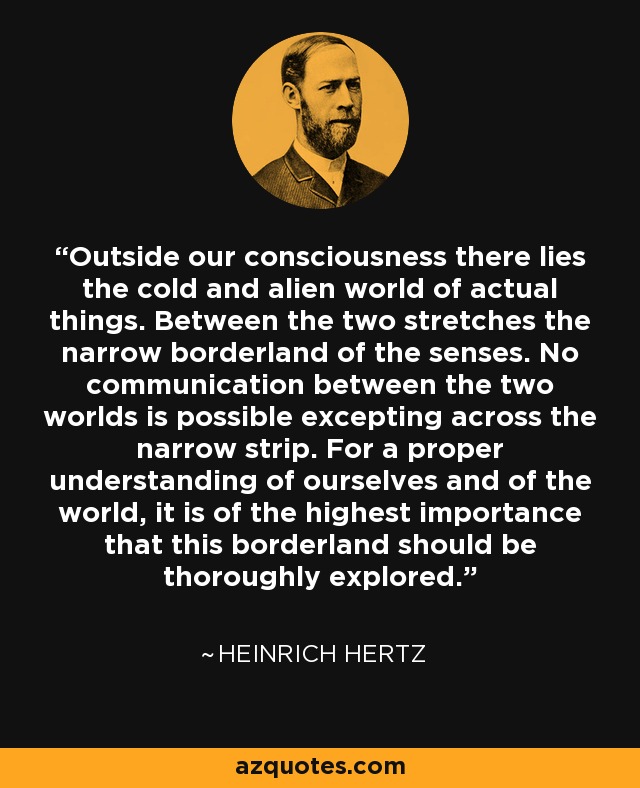 Outside our consciousness there lies the cold and alien world of actual things. Between the two stretches the narrow borderland of the senses. No communication between the two worlds is possible excepting across the narrow strip. For a proper understanding of ourselves and of the world, it is of the highest importance that this borderland should be thoroughly explored. - Heinrich Hertz