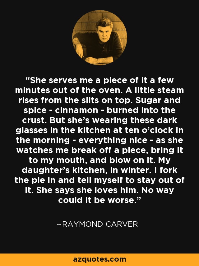 She serves me a piece of it a few minutes out of the oven. A little steam rises from the slits on top. Sugar and spice - cinnamon - burned into the crust. But she's wearing these dark glasses in the kitchen at ten o'clock in the morning - everything nice - as she watches me break off a piece, bring it to my mouth, and blow on it. My daughter's kitchen, in winter. I fork the pie in and tell myself to stay out of it. She says she loves him. No way could it be worse. - Raymond Carver