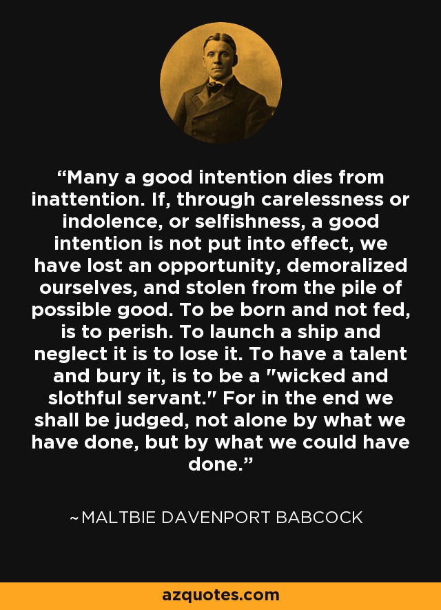 Many a good intention dies from inattention. If, through carelessness or indolence, or selfishness, a good intention is not put into effect, we have lost an opportunity, demoralized ourselves, and stolen from the pile of possible good. To be born and not fed, is to perish. To launch a ship and neglect it is to lose it. To have a talent and bury it, is to be a 