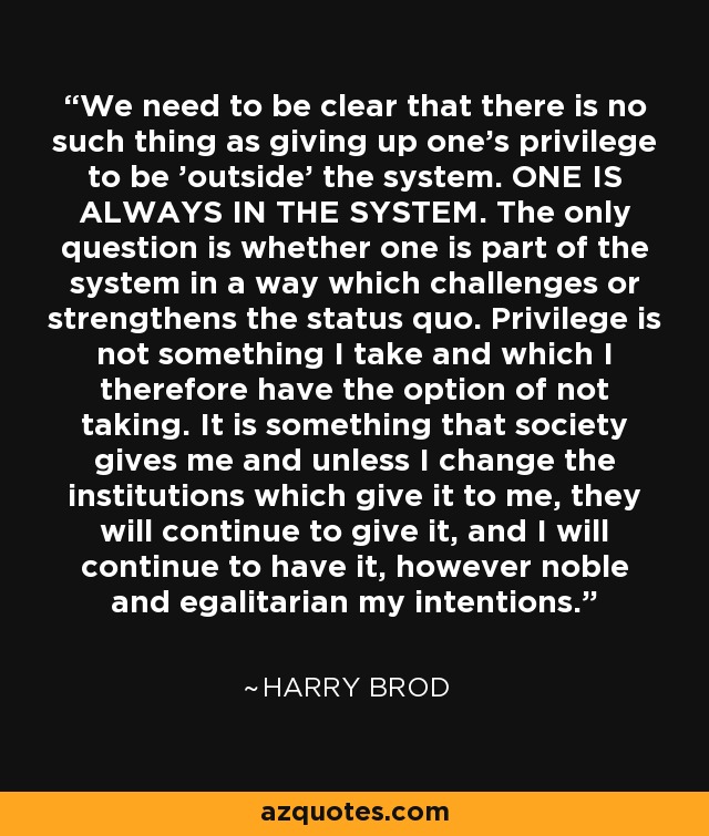 We need to be clear that there is no such thing as giving up one's privilege to be 'outside' the system. ONE IS ALWAYS IN THE SYSTEM. The only question is whether one is part of the system in a way which challenges or strengthens the status quo. Privilege is not something I take and which I therefore have the option of not taking. It is something that society gives me and unless I change the institutions which give it to me, they will continue to give it, and I will continue to have it, however noble and egalitarian my intentions. - Harry Brod