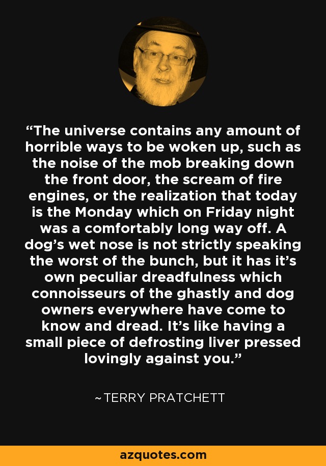 The universe contains any amount of horrible ways to be woken up, such as the noise of the mob breaking down the front door, the scream of fire engines, or the realization that today is the Monday which on Friday night was a comfortably long way off. A dog's wet nose is not strictly speaking the worst of the bunch, but it has it's own peculiar dreadfulness which connoisseurs of the ghastly and dog owners everywhere have come to know and dread. It's like having a small piece of defrosting liver pressed lovingly against you. - Terry Pratchett