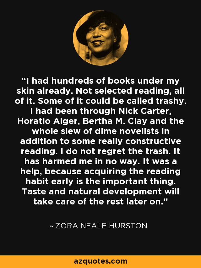 I had hundreds of books under my skin already. Not selected reading, all of it. Some of it could be called trashy. I had been through Nick Carter, Horatio Alger, Bertha M. Clay and the whole slew of dime novelists in addition to some really constructive reading. I do not regret the trash. It has harmed me in no way. It was a help, because acquiring the reading habit early is the important thing. Taste and natural development will take care of the rest later on. - Zora Neale Hurston