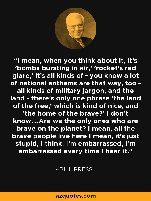 I mean, when you think about it, it's 'bombs bursting in air,' 'rocket's red glare,' it's all kinds of - you know a lot of national anthems are that way, too - all kinds of military jargon, and the land - there's only one phrase 'the land of the free,' which is kind of nice, and 'the home of the brave?' I don't know....Are we the only ones who are brave on the planet? I mean, all the brave people live here I mean, it's just stupid, I think. I'm embarrassed, I'm embarrassed every time I hear it. - Bill Press