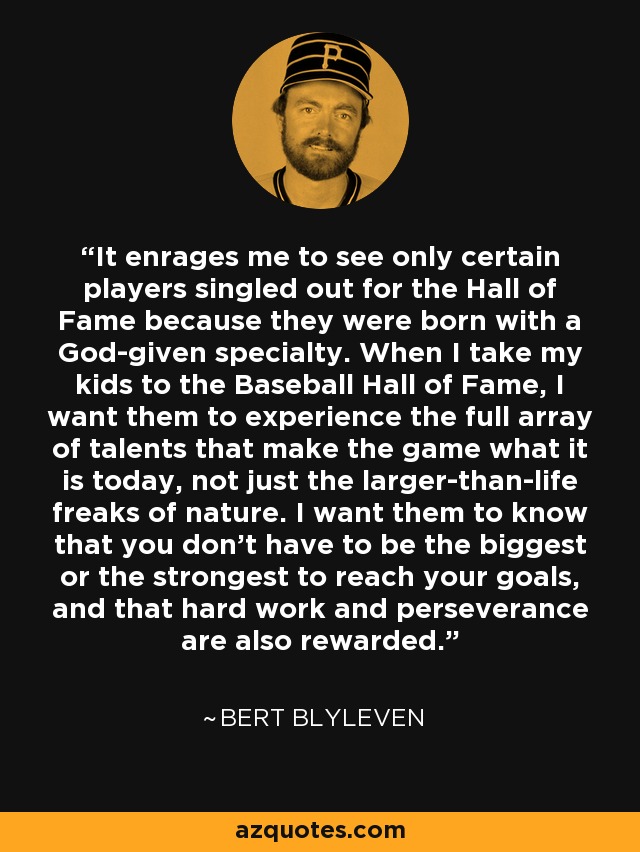 It enrages me to see only certain players singled out for the Hall of Fame because they were born with a God-given specialty. When I take my kids to the Baseball Hall of Fame, I want them to experience the full array of talents that make the game what it is today, not just the larger-than-life freaks of nature. I want them to know that you don't have to be the biggest or the strongest to reach your goals, and that hard work and perseverance are also rewarded. - Bert Blyleven