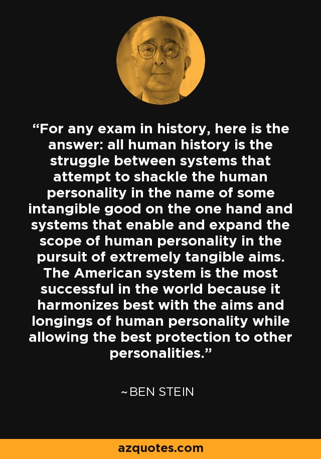 For any exam in history, here is the answer: all human history is the struggle between systems that attempt to shackle the human personality in the name of some intangible good on the one hand and systems that enable and expand the scope of human personality in the pursuit of extremely tangible aims. The American system is the most successful in the world because it harmonizes best with the aims and longings of human personality while allowing the best protection to other personalities. - Ben Stein