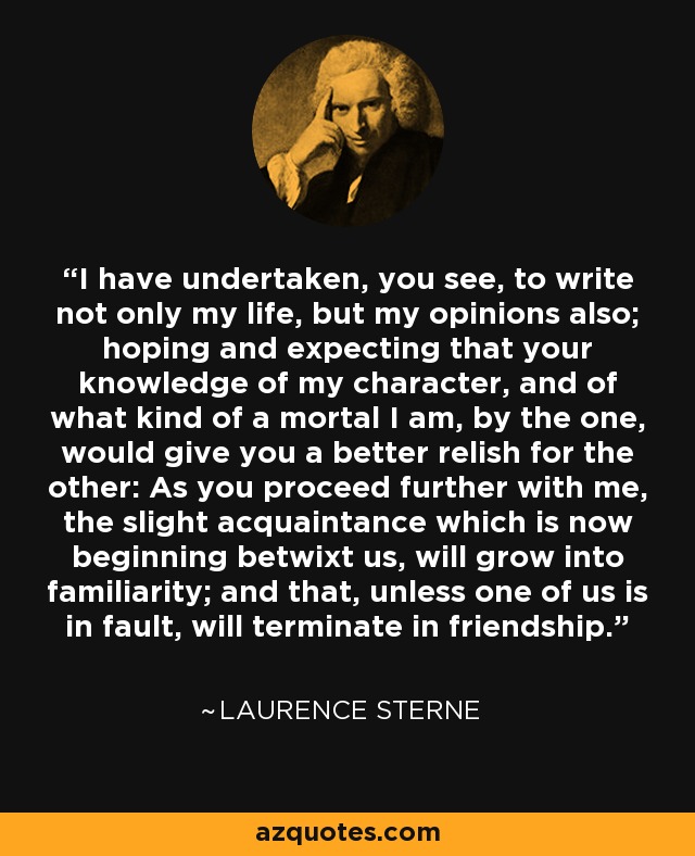 I have undertaken, you see, to write not only my life, but my opinions also; hoping and expecting that your knowledge of my character, and of what kind of a mortal I am, by the one, would give you a better relish for the other: As you proceed further with me, the slight acquaintance which is now beginning betwixt us, will grow into familiarity; and that, unless one of us is in fault, will terminate in friendship. - Laurence Sterne