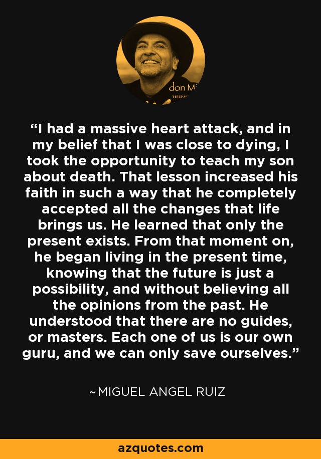 I had a massive heart attack, and in my belief that I was close to dying, I took the opportunity to teach my son about death. That lesson increased his faith in such a way that he completely accepted all the changes that life brings us. He learned that only the present exists. From that moment on, he began living in the present time, knowing that the future is just a possibility, and without believing all the opinions from the past. He understood that there are no guides, or masters. Each one of us is our own guru, and we can only save ourselves. - Miguel Angel Ruiz