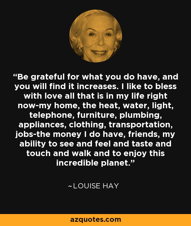 Be grateful for what you do have, and you will find it increases. I like to bless with love all that is in my life right now-my home, the heat, water, light, telephone, furniture, plumbing, appliances, clothing, transportation, jobs-the money I do have, friends, my ability to see and feel and taste and touch and walk and to enjoy this incredible planet. - Louise Hay