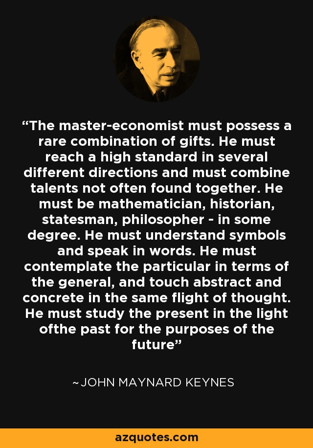 The master-economist must possess a rare combination of gifts. He must reach a high standard in several different directions and must combine talents not often found together. He must be mathematician, historian, statesman, philosopher - in some degree. He must understand symbols and speak in words. He must contemplate the particular in terms of the general, and touch abstract and concrete in the same flight of thought. He must study the present in the light ofthe past for the purposes of the future - John Maynard Keynes