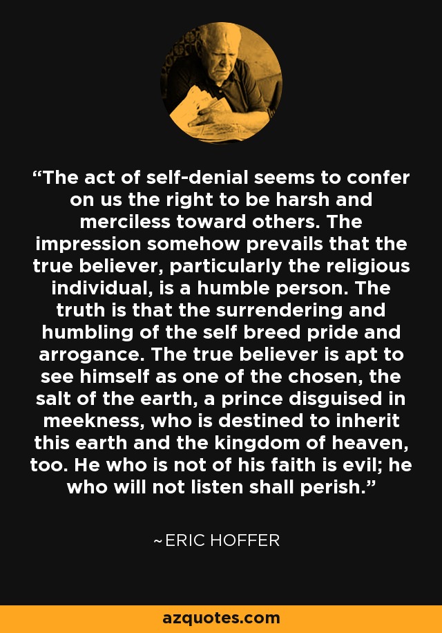 The act of self-denial seems to confer on us the right to be harsh and merciless toward others. The impression somehow prevails that the true believer, particularly the religious individual, is a humble person. The truth is that the surrendering and humbling of the self breed pride and arrogance. The true believer is apt to see himself as one of the chosen, the salt of the earth, a prince disguised in meekness, who is destined to inherit this earth and the kingdom of heaven, too. He who is not of his faith is evil; he who will not listen shall perish. - Eric Hoffer