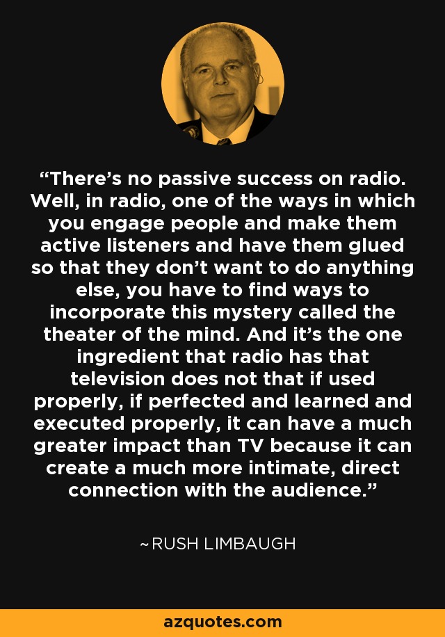 There's no passive success on radio. Well, in radio, one of the ways in which you engage people and make them active listeners and have them glued so that they don't want to do anything else, you have to find ways to incorporate this mystery called the theater of the mind. And it's the one ingredient that radio has that television does not that if used properly, if perfected and learned and executed properly, it can have a much greater impact than TV because it can create a much more intimate, direct connection with the audience. - Rush Limbaugh
