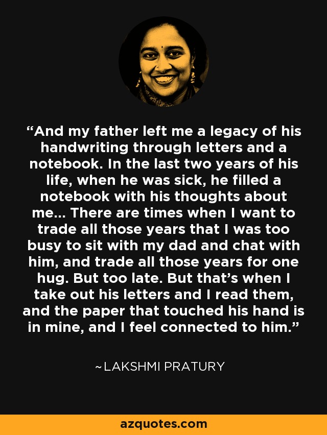 And my father left me a legacy of his handwriting through letters and a notebook. In the last two years of his life, when he was sick, he filled a notebook with his thoughts about me… There are times when I want to trade all those years that I was too busy to sit with my dad and chat with him, and trade all those years for one hug. But too late. But that's when I take out his letters and I read them, and the paper that touched his hand is in mine, and I feel connected to him. - Lakshmi Pratury