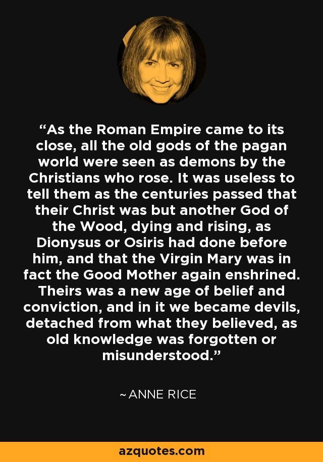 As the Roman Empire came to its close, all the old gods of the pagan world were seen as demons by the Christians who rose. It was useless to tell them as the centuries passed that their Christ was but another God of the Wood, dying and rising, as Dionysus or Osiris had done before him, and that the Virgin Mary was in fact the Good Mother again enshrined. Theirs was a new age of belief and conviction, and in it we became devils, detached from what they believed, as old knowledge was forgotten or misunderstood. - Anne Rice