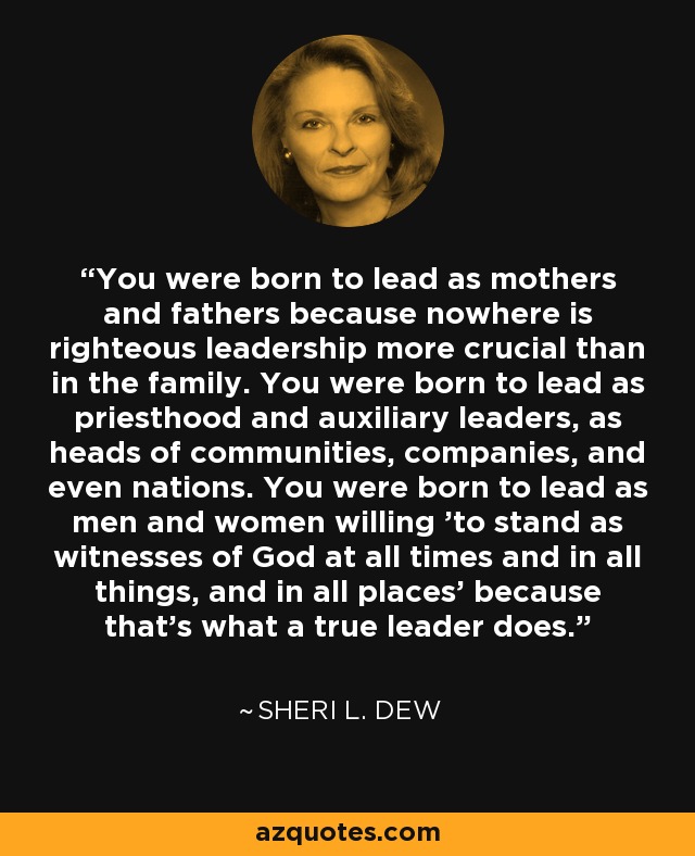 You were born to lead as mothers and fathers because nowhere is righteous leadership more crucial than in the family. You were born to lead as priesthood and auxiliary leaders, as heads of communities, companies, and even nations. You were born to lead as men and women willing 'to stand as witnesses of God at all times and in all things, and in all places' because that's what a true leader does. - Sheri L. Dew