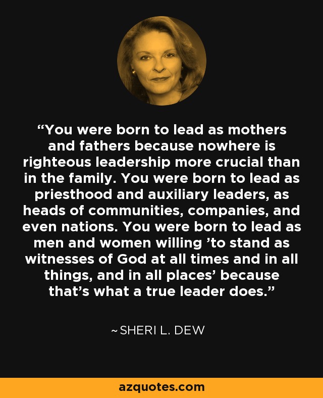 You were born to lead as mothers and fathers because nowhere is righteous leadership more crucial than in the family. You were born to lead as priesthood and auxiliary leaders, as heads of communities, companies, and even nations. You were born to lead as men and women willing 'to stand as witnesses of God at all times and in all things, and in all places' because that's what a true leader does. - Sheri L. Dew