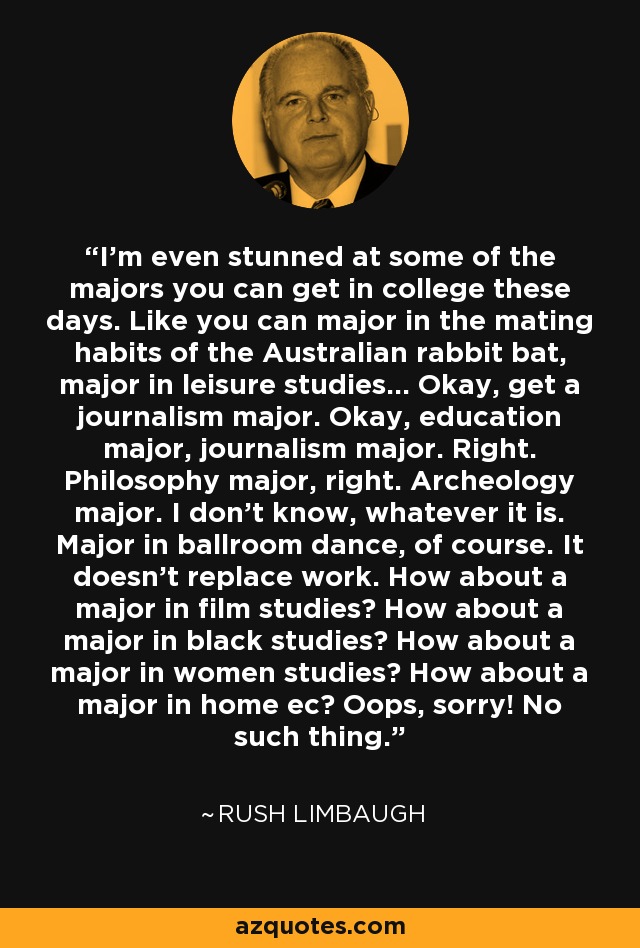 I'm even stunned at some of the majors you can get in college these days. Like you can major in the mating habits of the Australian rabbit bat, major in leisure studies... Okay, get a journalism major. Okay, education major, journalism major. Right. Philosophy major, right. Archeology major. I don't know, whatever it is. Major in ballroom dance, of course. It doesn't replace work. How about a major in film studies? How about a major in black studies? How about a major in women studies? How about a major in home ec? Oops, sorry! No such thing. - Rush Limbaugh