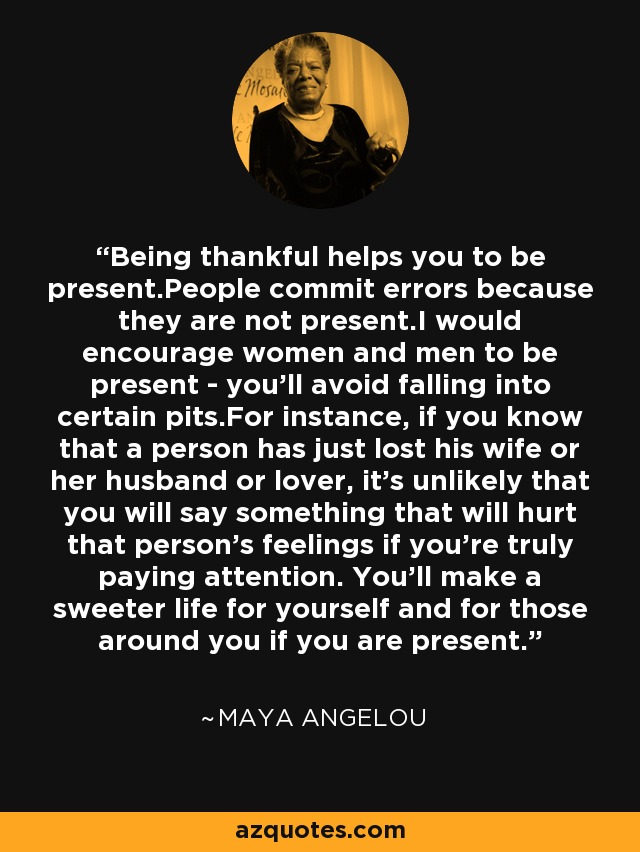 Being thankful helps you to be present.People commit errors because they are not present.I would encourage women and men to be present - you'll avoid falling into certain pits.For instance, if you know that a person has just lost his wife or her husband or lover, it's unlikely that you will say something that will hurt that person's feelings if you're truly paying attention. You'll make a sweeter life for yourself and for those around you if you are present. - Maya Angelou