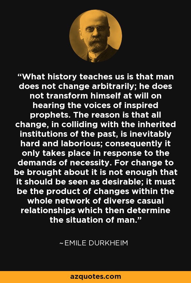 What history teaches us is that man does not change arbitrarily; he does not transform himself at will on hearing the voices of inspired prophets. The reason is that all change, in colliding with the inherited institutions of the past, is inevitably hard and laborious; consequently it only takes place in response to the demands of necessity. For change to be brought about it is not enough that it should be seen as desirable; it must be the product of changes within the whole network of diverse casual relationships which then determine the situation of man. - Emile Durkheim