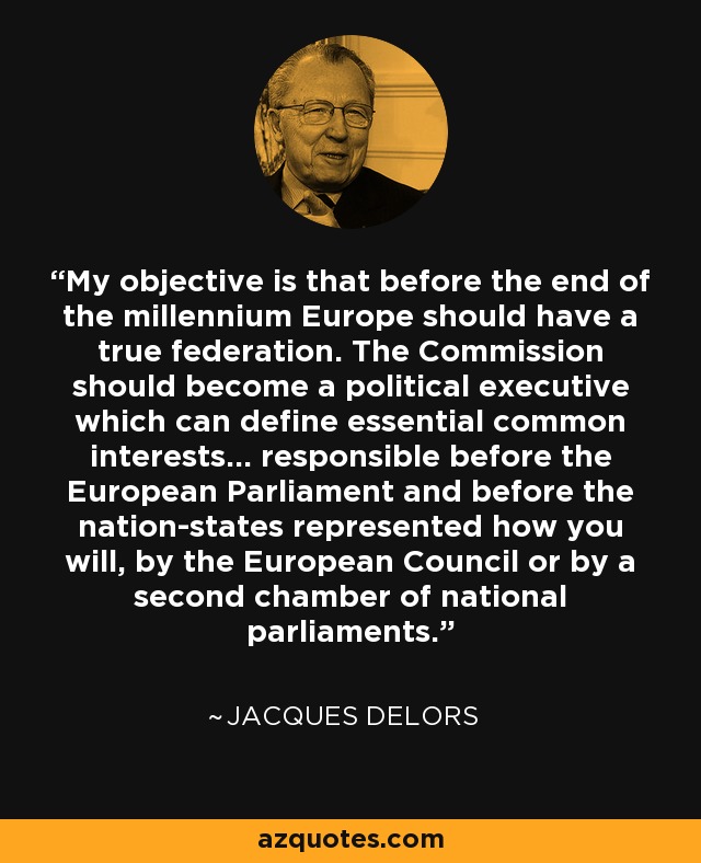 My objective is that before the end of the millennium Europe should have a true federation. The Commission should become a political executive which can define essential common interests... responsible before the European Parliament and before the nation-states represented how you will, by the European Council or by a second chamber of national parliaments. - Jacques Delors