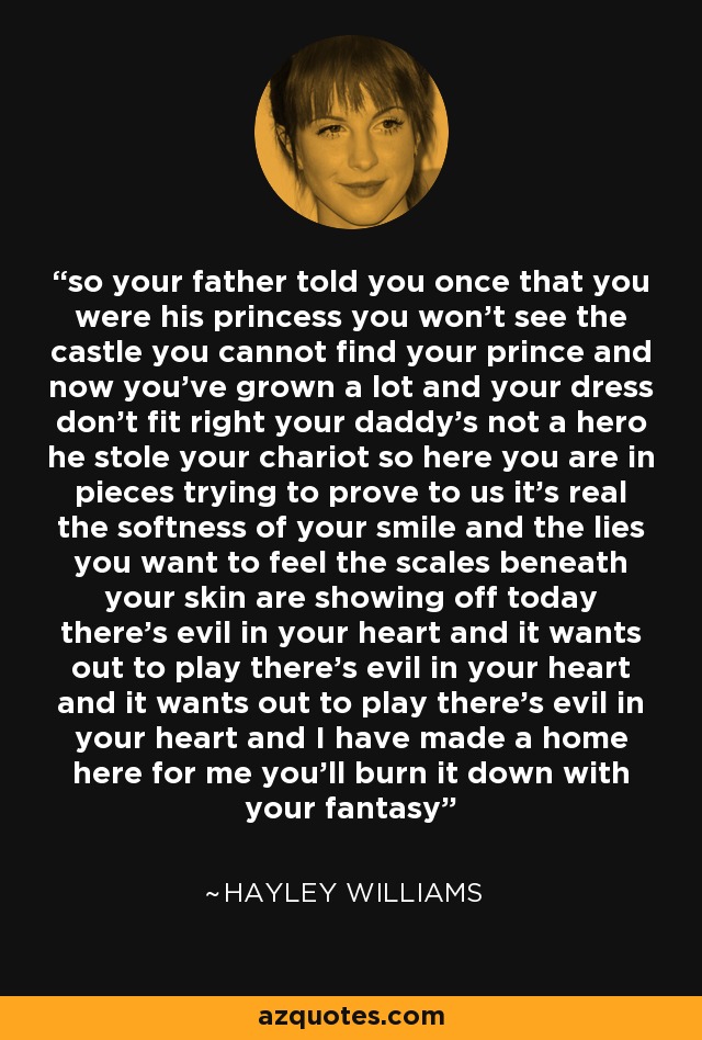 so your father told you once that you were his princess you won't see the castle you cannot find your prince and now you've grown a lot and your dress don't fit right your daddy's not a hero he stole your chariot so here you are in pieces trying to prove to us it's real the softness of your smile and the lies you want to feel the scales beneath your skin are showing off today there's evil in your heart and it wants out to play there's evil in your heart and it wants out to play there's evil in your heart and I have made a home here for me you'll burn it down with your fantasy - Hayley Williams