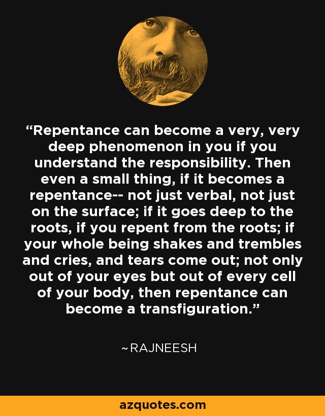 Repentance can become a very, very deep phenomenon in you if you understand the responsibility. Then even a small thing, if it becomes a repentance-- not just verbal, not just on the surface; if it goes deep to the roots, if you repent from the roots; if your whole being shakes and trembles and cries, and tears come out; not only out of your eyes but out of every cell of your body, then repentance can become a transfiguration. - Rajneesh