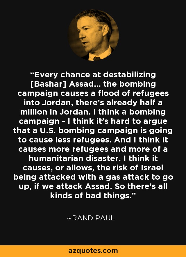 Every chance at destabilizing [Bashar] Assad... the bombing campaign causes a flood of refugees into Jordan, there's already half a million in Jordan. I think a bombing campaign - I think it's hard to argue that a U.S. bombing campaign is going to cause less refugees. And I think it causes more refugees and more of a humanitarian disaster. I think it causes, or allows, the risk of Israel being attacked with a gas attack to go up, if we attack Assad. So there's all kinds of bad things. - Rand Paul