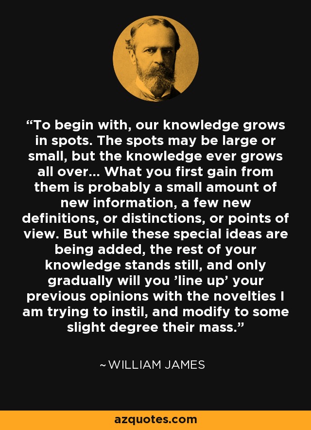 To begin with, our knowledge grows in spots. The spots may be large or small, but the knowledge ever grows all over... What you first gain from them is probably a small amount of new information, a few new definitions, or distinctions, or points of view. But while these special ideas are being added, the rest of your knowledge stands still, and only gradually will you 'line up' your previous opinions with the novelties I am trying to instil, and modify to some slight degree their mass. - William James