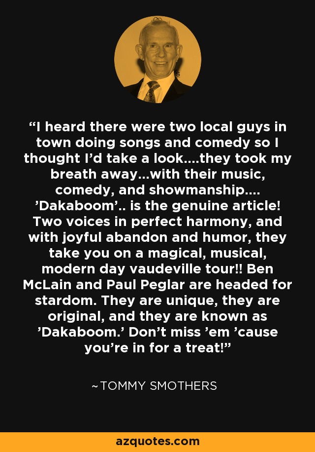 I heard there were two local guys in town doing songs and comedy so I thought I'd take a look....they took my breath away...with their music, comedy, and showmanship.... 'Dakaboom'.. is the genuine article! Two voices in perfect harmony, and with joyful abandon and humor, they take you on a magical, musical, modern day vaudeville tour!! Ben McLain and Paul Peglar are headed for stardom. They are unique, they are original, and they are known as 'Dakaboom.' Don't miss 'em 'cause you're in for a treat! - Tommy Smothers