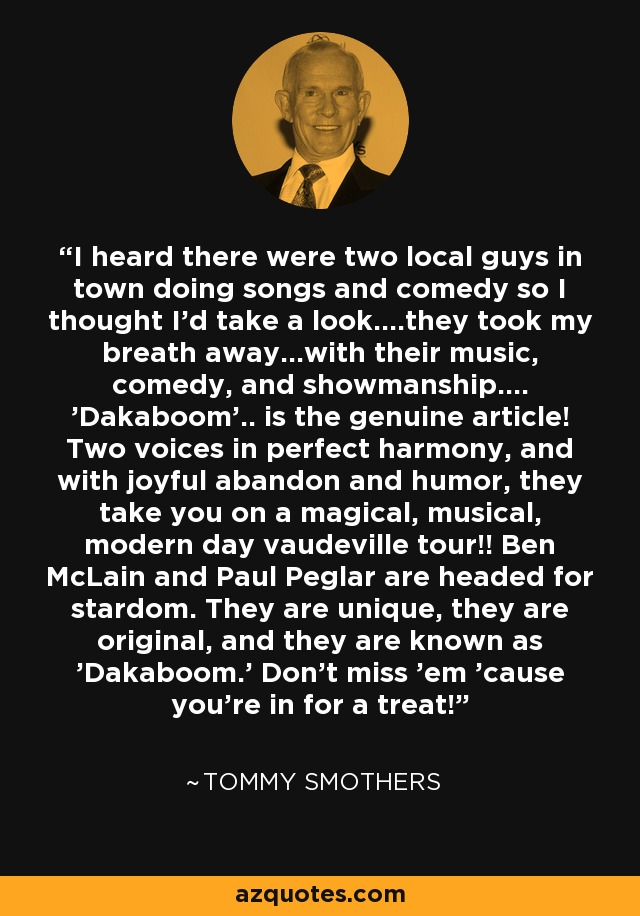 I heard there were two local guys in town doing songs and comedy so I thought I'd take a look....they took my breath away...with their music, comedy, and showmanship.... 'Dakaboom'.. is the genuine article! Two voices in perfect harmony, and with joyful abandon and humor, they take you on a magical, musical, modern day vaudeville tour!! Ben McLain and Paul Peglar are headed for stardom. They are unique, they are original, and they are known as 'Dakaboom.' Don't miss 'em 'cause you're in for a treat! - Tommy Smothers