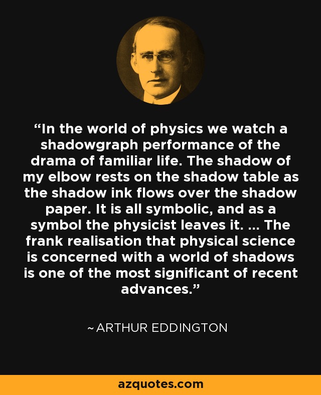 In the world of physics we watch a shadowgraph performance of the drama of familiar life. The shadow of my elbow rests on the shadow table as the shadow ink flows over the shadow paper. It is all symbolic, and as a symbol the physicist leaves it. ... The frank realisation that physical science is concerned with a world of shadows is one of the most significant of recent advances. - Arthur Eddington