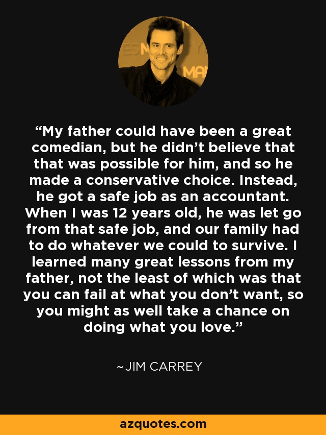 My father could have been a great comedian, but he didn't believe that that was possible for him, and so he made a conservative choice. Instead, he got a safe job as an accountant. When I was 12 years old, he was let go from that safe job, and our family had to do whatever we could to survive. I learned many great lessons from my father, not the least of which was that you can fail at what you don’t want, so you might as well take a chance on doing what you love. - Jim Carrey