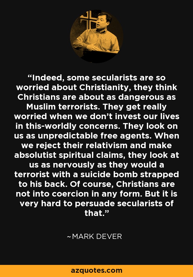 Indeed, some secularists are so worried about Christianity, they think Christians are about as dangerous as Muslim terrorists. They get really worried when we don't invest our lives in this-worldly concerns. They look on us as unpredictable free agents. When we reject their relativism and make absolutist spiritual claims, they look at us as nervously as they would a terrorist with a suicide bomb strapped to his back. Of course, Christians are not into coercion in any form. But it is very hard to persuade secularists of that. - Mark Dever