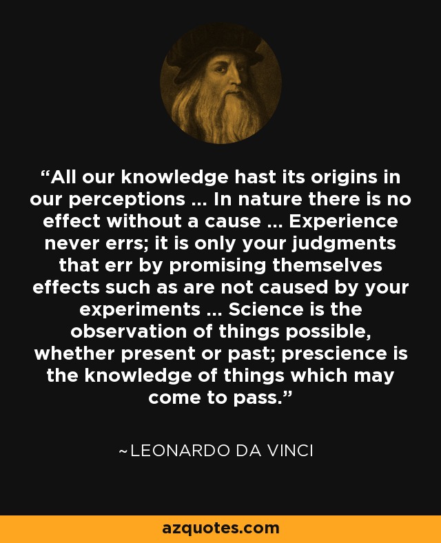All our knowledge hast its origins in our perceptions … In nature there is no effect without a cause … Experience never errs; it is only your judgments that err by promising themselves effects such as are not caused by your experiments … Science is the observation of things possible, whether present or past; prescience is the knowledge of things which may come to pass. - Leonardo da Vinci