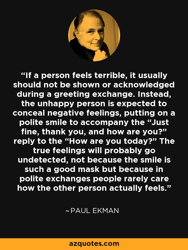 If a person feels terrible, it usually should not be shown or acknowledged during a greeting exchange. Instead, the unhappy person is expected to conceal negative feelings, putting on a polite smile to accompany the “Just fine, thank you, and how are you?” reply to the “How are you today?” The true feelings will probably go undetected, not because the smile is such a good mask but because in polite exchanges people rarely care how the other person actually feels. - Paul Ekman
